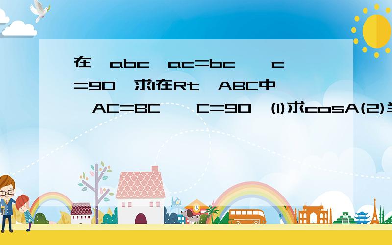 在△abc,ac=bc,∠c=90,求1在Rt△ABC中,AC=BC,∠C=90°(1)求cosA(2)当AB=4时,求BC的长各位大姐姐哥哥，教教我吧