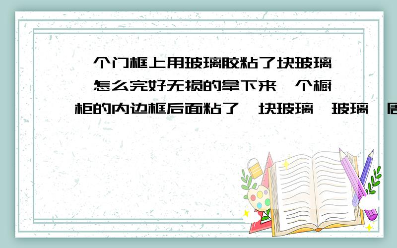 一个门框上用玻璃胶粘了块玻璃,怎么完好无损的拿下来一个橱柜的内边框后面粘了一块玻璃,玻璃一周可以看到玻璃胶,不知道在家里有什么好办法,可以把玻璃完好无损的拆下来?谢谢!