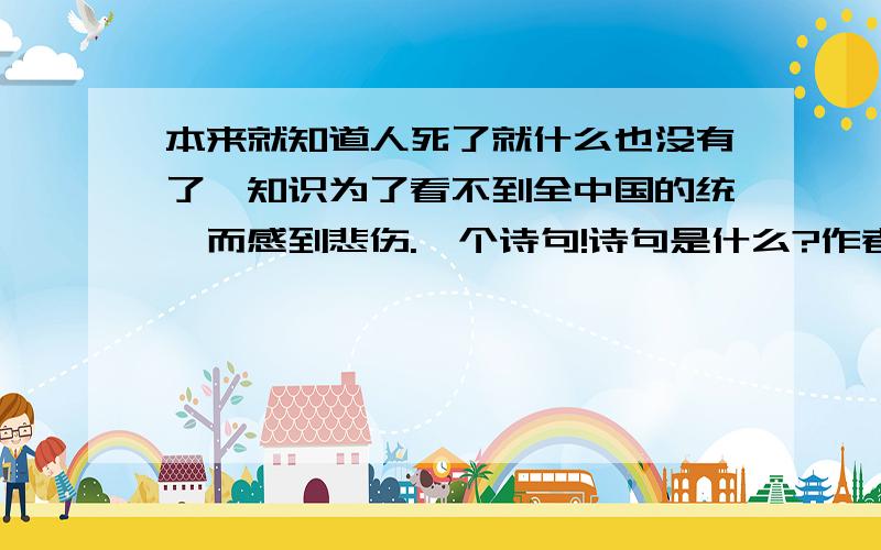 本来就知道人死了就什么也没有了,知识为了看不到全中国的统一而感到悲伤.一个诗句!诗句是什么?作者呢?