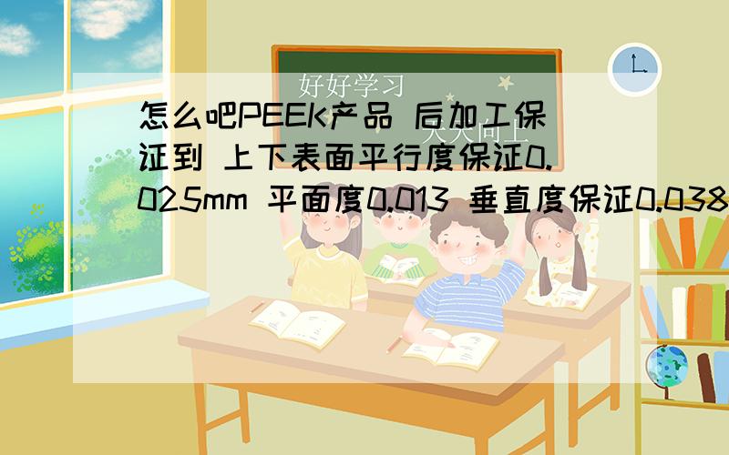 怎么吧PEEK产品 后加工保证到 上下表面平行度保证0.025mm 平面度0.013 垂直度保证0.038产品是 一50MM圆柱 大约24MM高 中间配一异型孔 外圆精度要求 正负0.013