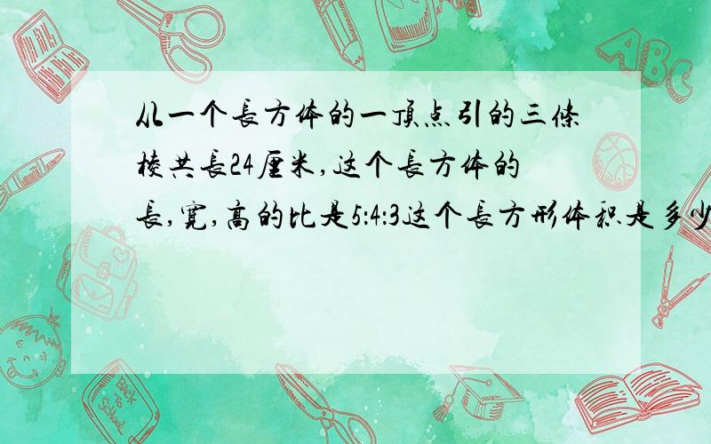 从一个长方体的一顶点引的三条棱共长24厘米,这个长方体的长,宽,高的比是5：4：3这个长方形体积是多少