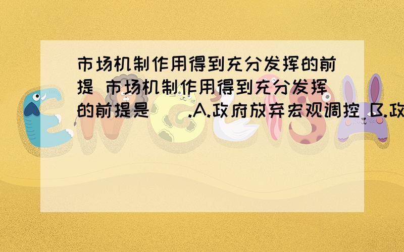 市场机制作用得到充分发挥的前提 市场机制作用得到充分发挥的前提是（）.A.政府放弃宏观调控 B.政市场机制作用得到充分发挥的前提是（）.A.政府放弃宏观调控 B.政府加强宏观调控 C.完备