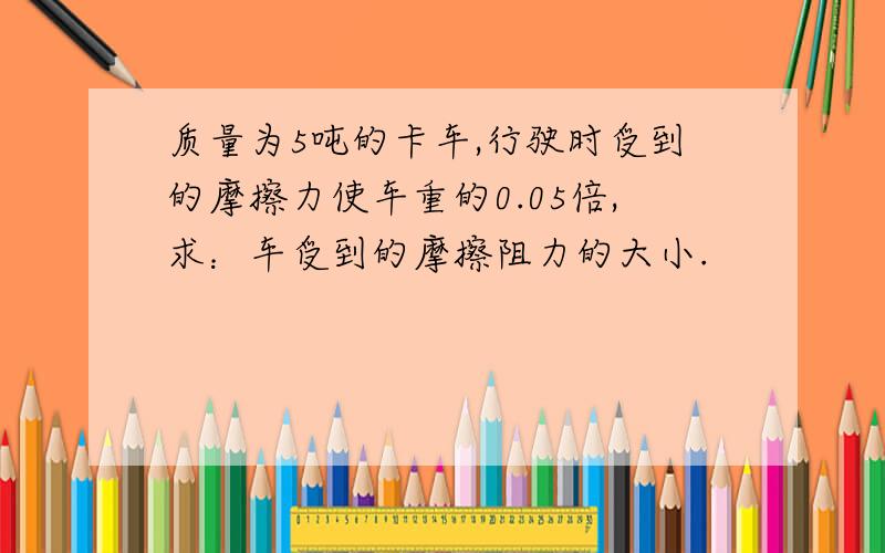 质量为5吨的卡车,行驶时受到的摩擦力使车重的0.05倍,求：车受到的摩擦阻力的大小.