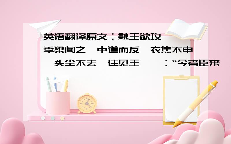 英语翻译原文：魏王欲攻邯郸,季梁闻之,中道而反,衣焦不申,头尘不去,往见王,曰：“今者臣来,见人于大行,方北面而持其驾,告臣曰：‘我欲之楚.’臣曰：‘君之楚,将奚为北面?’曰：‘吾马