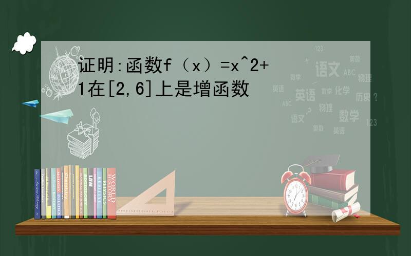 证明:函数f（x）=x^2+1在[2,6]上是增函数