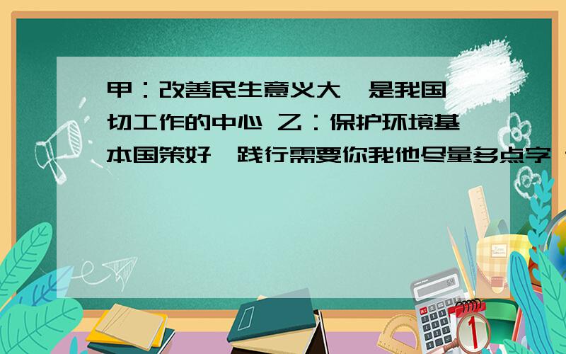 甲：改善民生意义大,是我国一切工作的中心 乙：保护环境基本国策好,践行需要你我他尽量多点字 记得要分条 就是1.2.3.4.点要分好