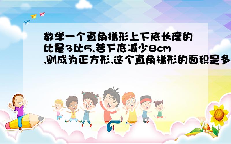 数学一个直角梯形上下底长度的比是3比5,若下底减少8cm,则成为正方形,这个直角梯形的面积是多少?