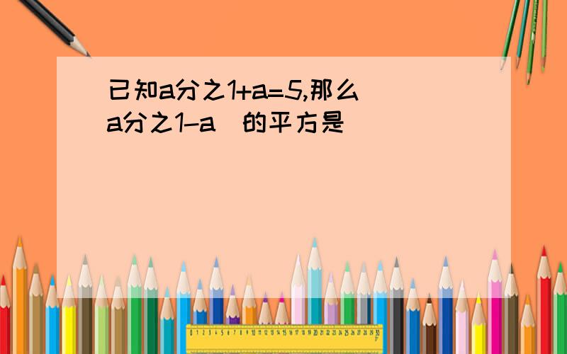 已知a分之1+a=5,那么(a分之1-a)的平方是