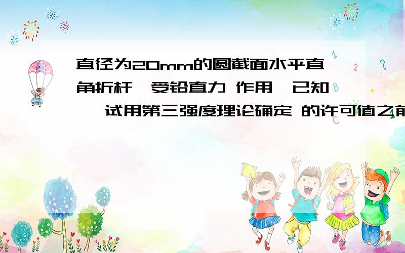 直径为20mm的圆截面水平直角折杆,受铅直力 作用,已知 ,试用第三强度理论确定 的许可值之前题目写的不全：直径为20mm的圆截面水平直角折杆，受铅直力F=0.2KN作用，已知【ó】=170MPa，试用第