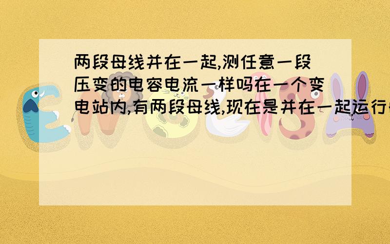 两段母线并在一起,测任意一段压变的电容电流一样吗在一个变电站内,有两段母线,现在是并在一起运行的,我要是分别测他的两段压变的电容电流值,数据一样吗?从压变测变电站的电容电流值