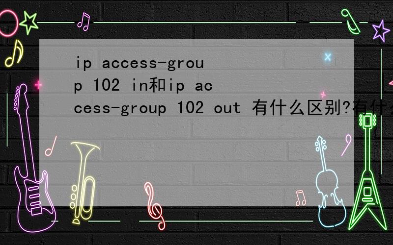 ip access-group 102 in和ip access-group 102 out 有什么区别?有什么用最近看了一些访问控制列表,不过这两个命令我看不懂,哪位大虾可以帮我解释一下啊!谢谢