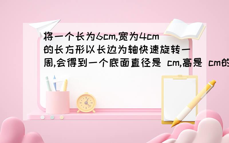 将一个长为6cm,宽为4cm的长方形以长边为轴快速旋转一周,会得到一个底面直径是 cm,高是 cm的圆柱.