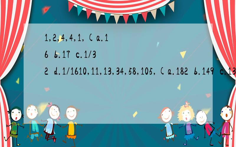 1,2,4,4,1,(a.16  b.17  c.1/32  d.1/1610,11,13,34,58,105,(a.182  b.149  c.134   d.1971,2,3,7,8,17,15,(a.31   b.10  c.9  d.250,-1  ,() 7,28         a.2     b.3    c.4  d.53,4,(),39,103 a.7  b.9  c.11 d.1211,22,33,45,(),71a.53  b.55  c.57  d.59