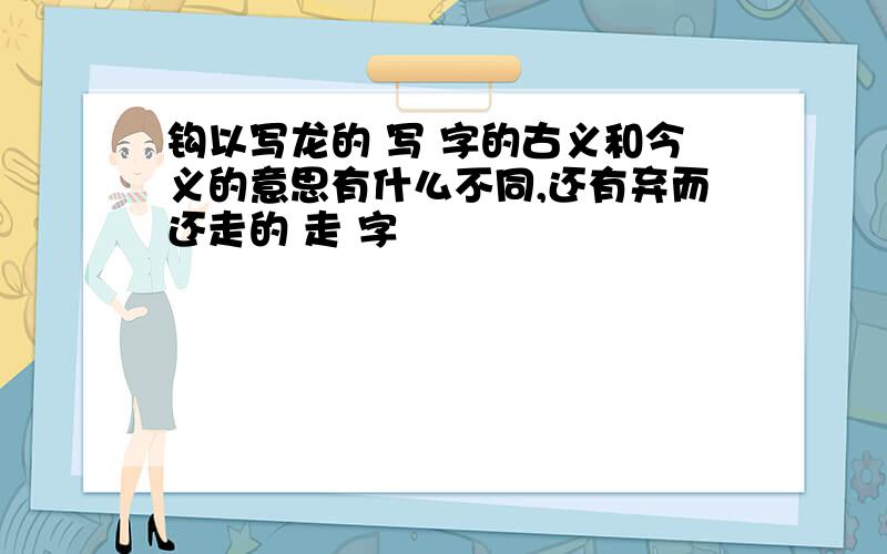 钩以写龙的 写 字的古义和今义的意思有什么不同,还有弃而还走的 走 字