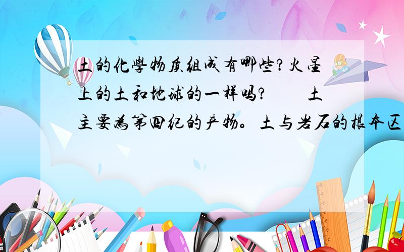 土的化学物质组成有哪些?火星上的土和地球的一样吗?　　土主要为第四纪的产物。土与岩石的根本区别是土不具有刚性的联结，物理状态多变，力学强度低等。土由各类岩石经风化作用而