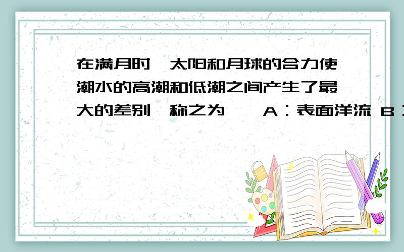 在满月时,太阳和月球的合力使潮水的高潮和低潮之间产生了最大的差别,称之为——A：表面洋流 B：小潮 C：大潮 D：激流