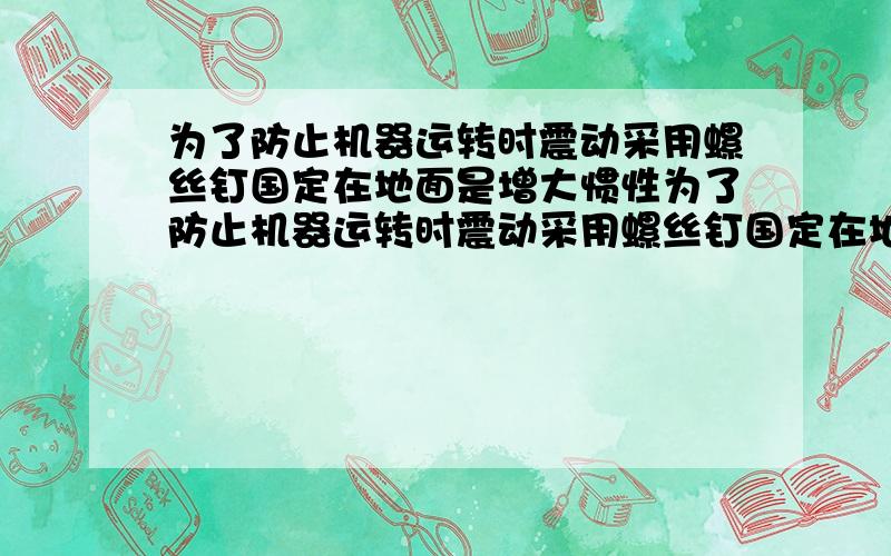 为了防止机器运转时震动采用螺丝钉国定在地面是增大惯性为了防止机器运转时震动采用螺丝钉国定在地面是增大惯性这句话对吗