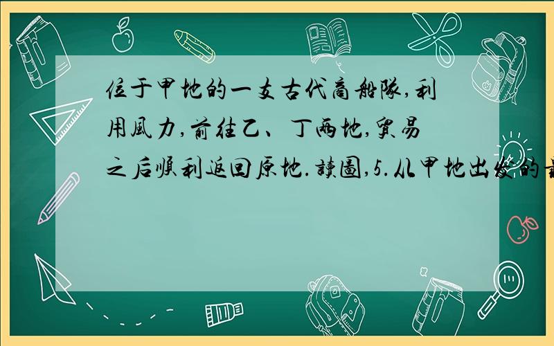 位于甲地的一支古代商船队,利用风力,前往乙、丁两地,贸易之后顺利返回原地.读图,5.从甲地出发的最佳季节应该是（    ）A.夏季B.春末C.冬季D.初秋6.这支商船队完成整个航程至少需要（    ）