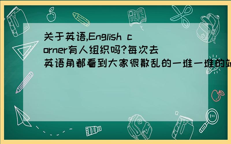 关于英语,English corner有人组织吗?每次去英语角都看到大家很散乱的一堆一堆的站着说着,也没有个固定的话题要讨论,我想问一下英语角没有人组织吗?