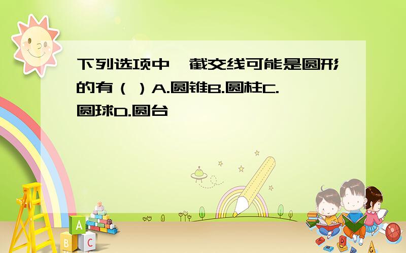 下列选项中,截交线可能是圆形的有（）A.圆锥B.圆柱C.圆球D.圆台