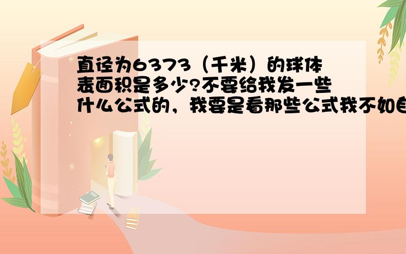 直径为6373（千米）的球体表面积是多少?不要给我发一些什么公式的，我要是看那些公式我不如自己搜了！请回答的帮我算出结果，