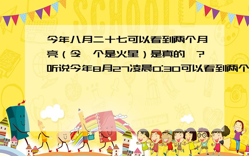 今年八月二十七可以看到两个月亮（令一个是火星）是真的嘛?听说今年8月27凌晨0:30可以看到两个月亮,令一个是火星距地球很近,看起来像满月一样大.这是真的吗?