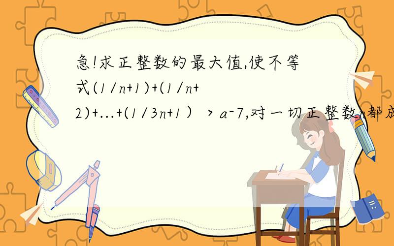 急!求正整数的最大值,使不等式(1/n+1)+(1/n+2)+...+(1/3n+1）＞a-7,对一切正整数n都成立.老师让我们同学共同讨论该题,后天才给答案.但我们讨论了很久都做不出来,请高手给出详细解答过程及步骤,