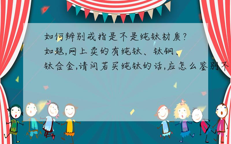 如何辨别戒指是不是纯钛材质?如题,网上卖的有纯钛、钛钢、钛合金,请问若买纯钛的话,应怎么鉴别不是钛钢的呢?