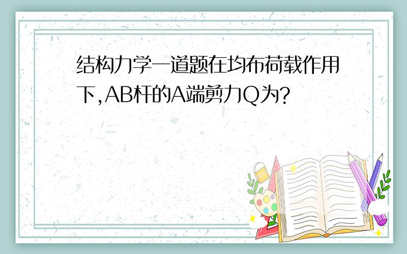 结构力学一道题在均布荷载作用下,AB杆的A端剪力Q为?