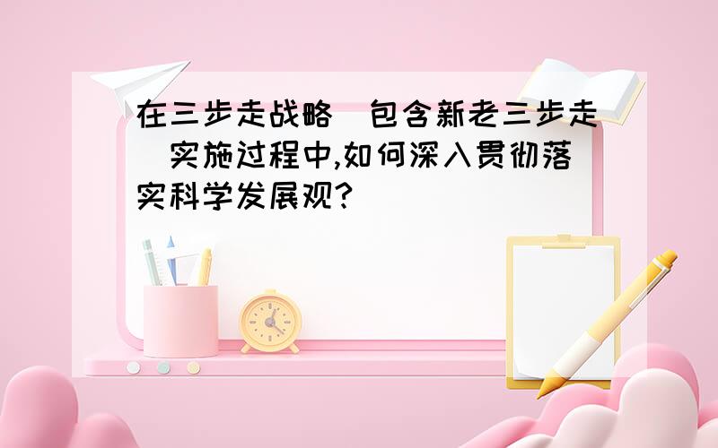 在三步走战略（包含新老三步走）实施过程中,如何深入贯彻落实科学发展观?