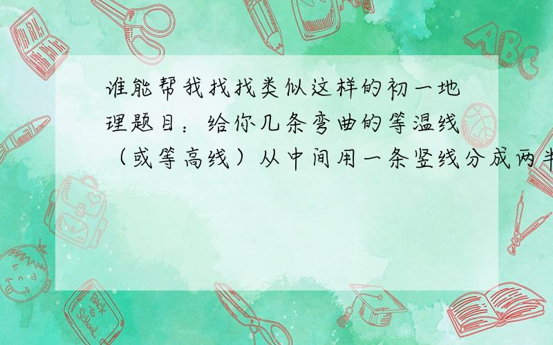 谁能帮我找找类似这样的初一地理题目：给你几条弯曲的等温线（或等高线）从中间用一条竖线分成两半,告诉你一半是陆地 一半是海洋 问你是什么半球 是几月份……就是类似这样的题（如