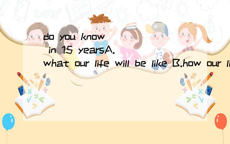 do you know __ in 15 yearsA.what our life will be like B.how our life will be like C.what our life we be like D.how our life we be like