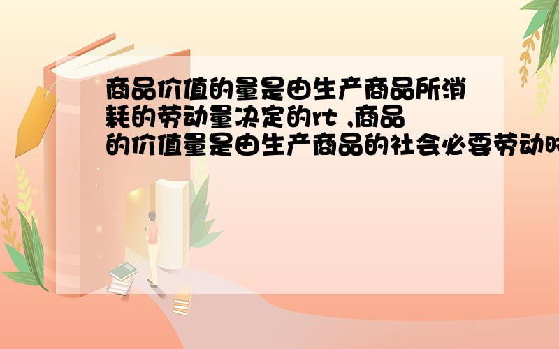 商品价值的量是由生产商品所消耗的劳动量决定的rt ,商品的价值量是由生产商品的社会必要劳动时间决定的,社会必要劳动时间是在现有的社会正常生产条件下,在社会平均劳动熟练度和劳动