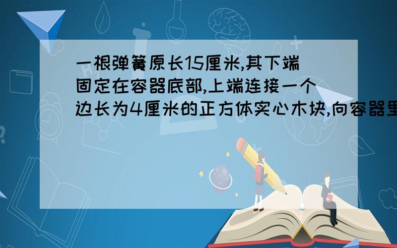 一根弹簧原长15厘米,其下端固定在容器底部,上端连接一个边长为4厘米的正方体实心木块,向容器里注水,当水深达到18厘米时,木块一半浸入水中,当水深达到22厘米时,木块上表面正好与水面相