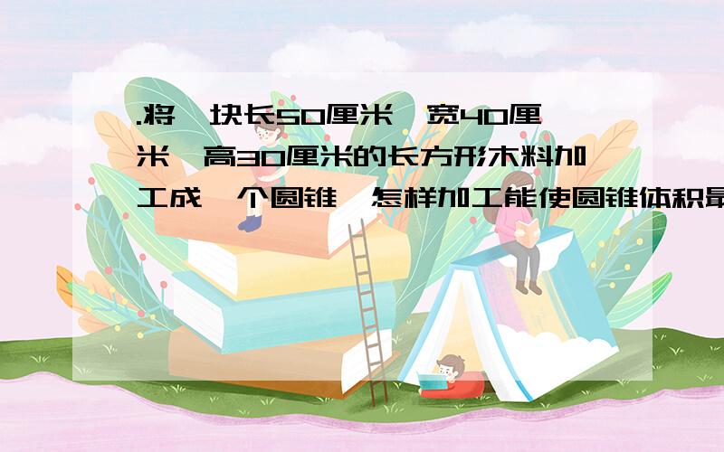.将一块长50厘米、宽40厘米、高30厘米的长方形木料加工成一个圆锥,怎样加工能使圆锥体积最大?