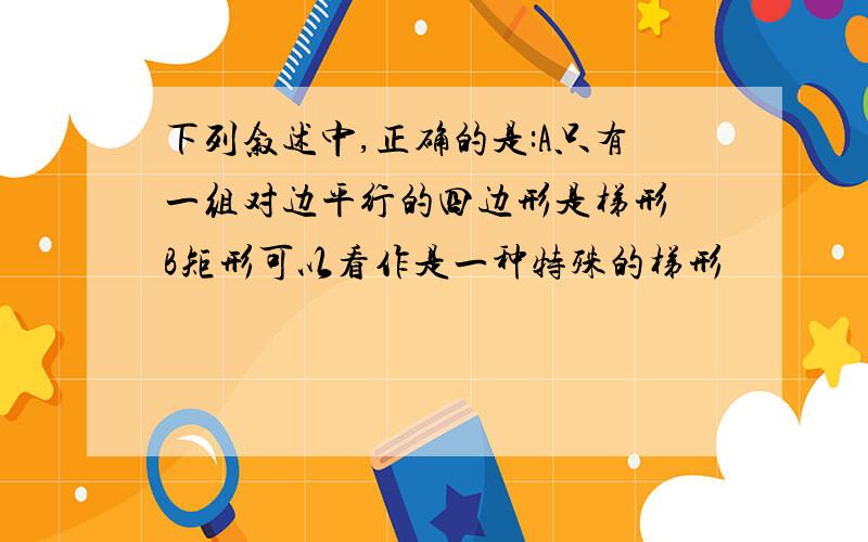 下列叙述中,正确的是:A只有一组对边平行的四边形是梯形 B矩形可以看作是一种特殊的梯形