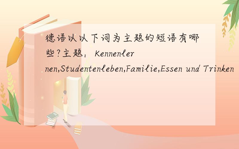 德语以以下词为主题的短语有哪些?主题：Kennenlernen,Studentenleben,Familie,Essen und Trinken