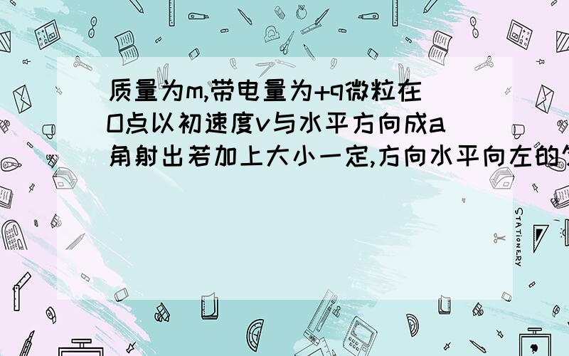 质量为m,带电量为+q微粒在O点以初速度v与水平方向成a角射出若加上大小一定,方向水平向左的匀强电场,仍能保证微粒沿v方向做直线运动,并经过一段时间后又返回O点 球微粒回到O点的速率