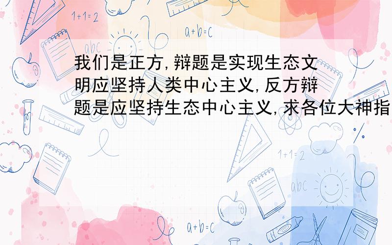 我们是正方,辩题是实现生态文明应坚持人类中心主义,反方辩题是应坚持生态中心主义,求各位大神指点!解释一下人类中心的辩义,给出几个证据,提出几个问题