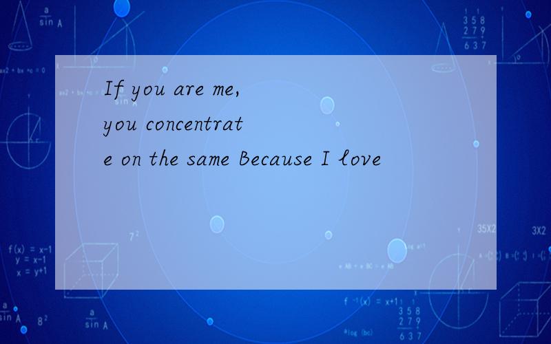 If you are me,you concentrate on the same Because I love