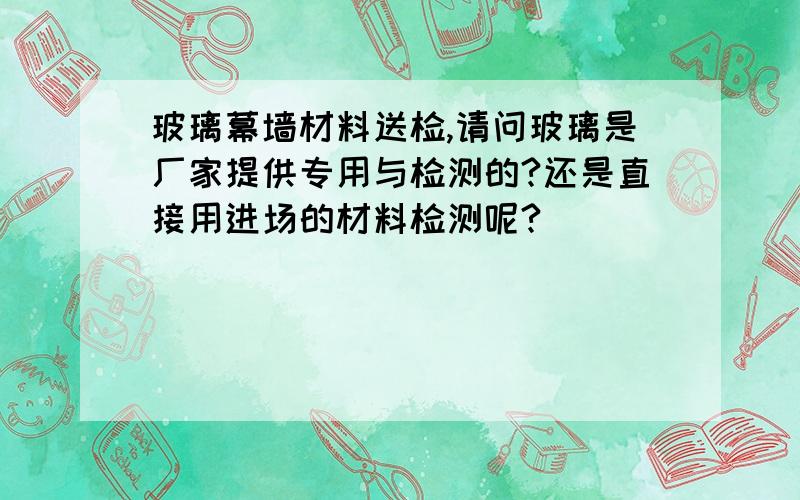 玻璃幕墙材料送检,请问玻璃是厂家提供专用与检测的?还是直接用进场的材料检测呢?