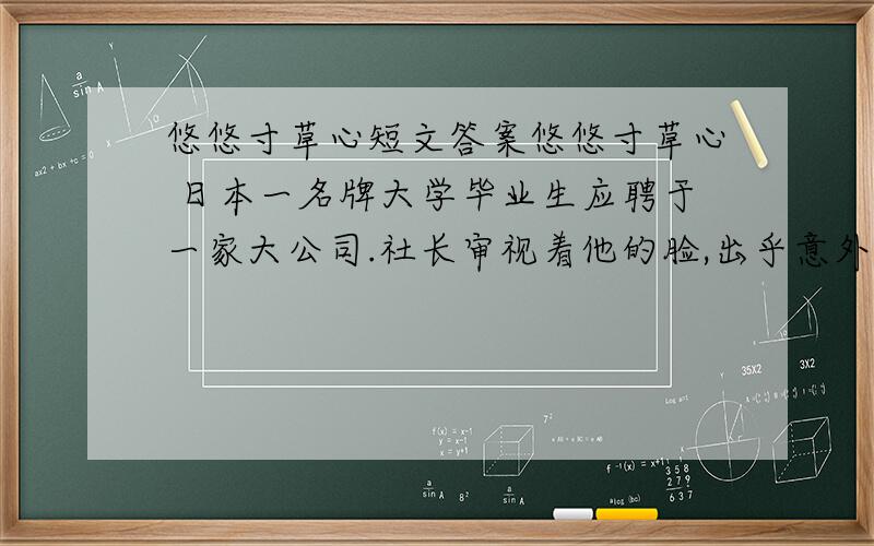 悠悠寸草心短文答案悠悠寸草心 日本一名牌大学毕业生应聘于一家大公司.社长审视着他的脸,出乎意外地问：“你替父母洗过澡擦过身吗?”“从来没有过.”青年很老实地回答.“那么,你替父