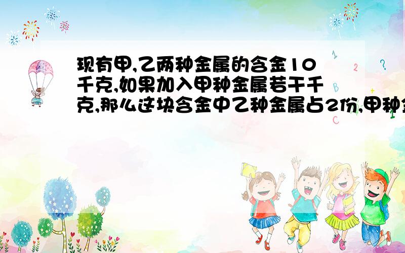 现有甲,乙两种金属的含金10千克,如果加入甲种金属若干千克,那么这块含金中乙种金属占2份,甲种金属占3份,果加入的甲种金属增加1倍,那么合金中乙种金属占3份,甲种金属占7份,问第一次加入