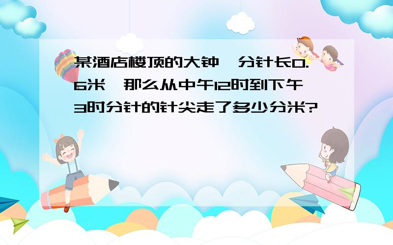 某酒店楼顶的大钟,分针长0.6米,那么从中午12时到下午3时分针的针尖走了多少分米?