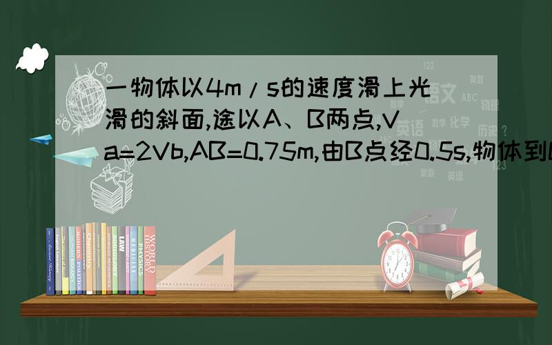 一物体以4m/s的速度滑上光滑的斜面,途以A、B两点,Va=2Vb,AB=0.75m,由B点经0.5s,物体到C速度刚为零准确解法,它是匀减速直线运动