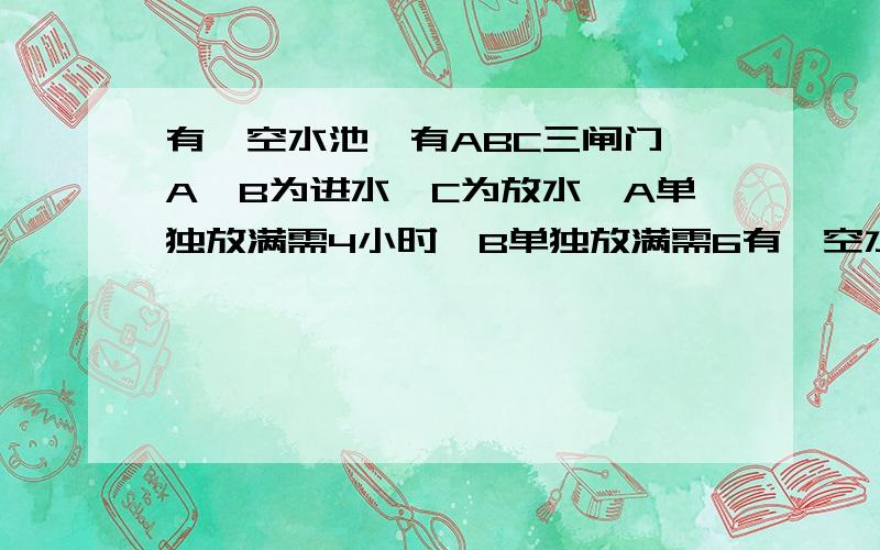 有一空水池,有ABC三闸门,A、B为进水,C为放水,A单独放满需4小时,B单独放满需6有一空水池，有ABC三闸门，A、B为进水，C为放水，A单独放满需4小时，B单独放满需6 小时，问若ABC三闸同时打开需