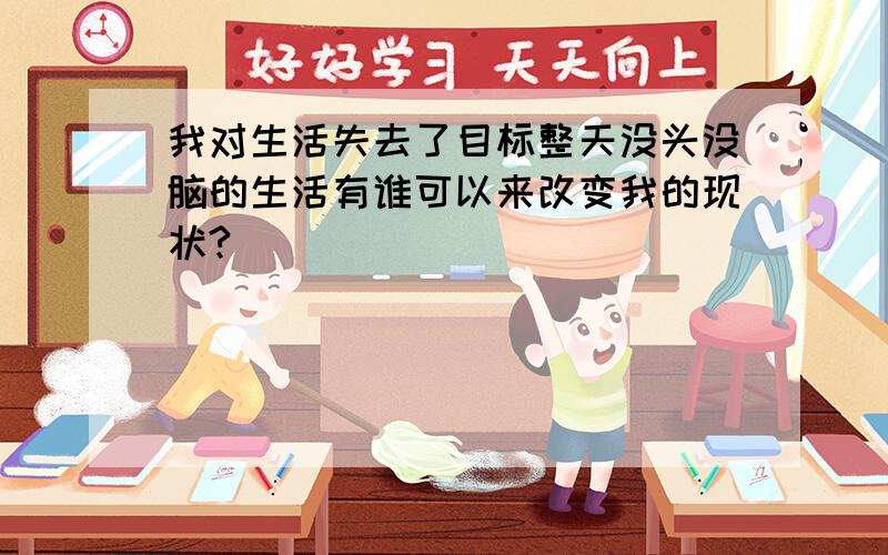 我对生活失去了目标整天没头没脑的生活有谁可以来改变我的现状?