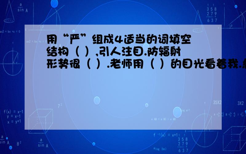 用“严”组成4适当的词填空 结构（ ）,引人注目.防辐射形势很（ ）.老师用（ ）的目光看着我.急.