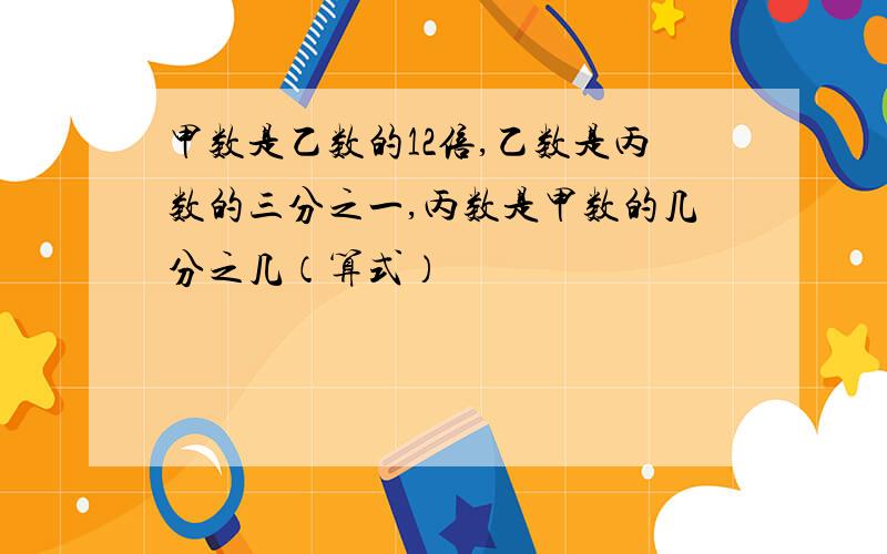 甲数是乙数的12倍,乙数是丙数的三分之一,丙数是甲数的几分之几（算式）