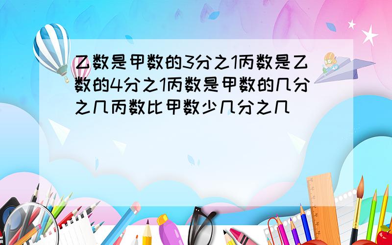 乙数是甲数的3分之1丙数是乙数的4分之1丙数是甲数的几分之几丙数比甲数少几分之几